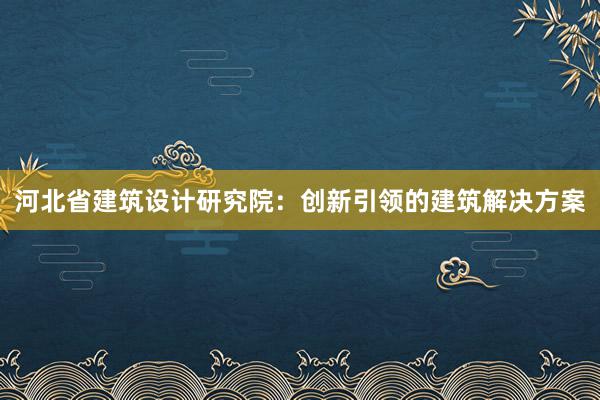 河北省建筑设计研究院：创新引领的建筑解决方案