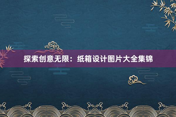 探索创意无限：纸箱设计图片大全集锦